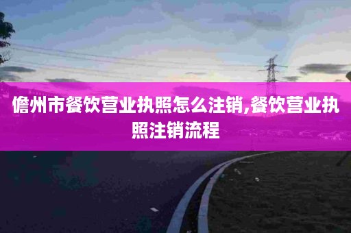 儋州市餐饮营业执照怎么注销,餐饮营业执照注销流程