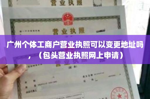 广州个体工商户营业执照可以变更地址吗，（包头营业执照网上申请）