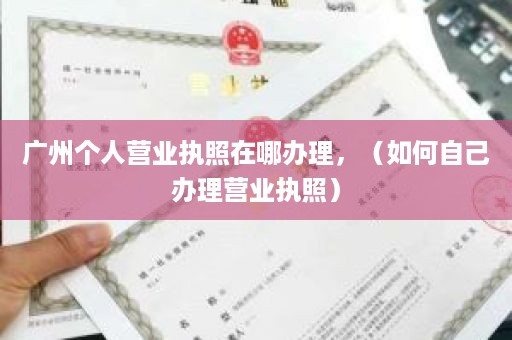 广州个人营业执照在哪办理，（如何自己办理营业执照）
