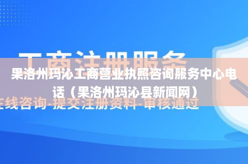 果洛州玛沁工商营业执照咨询服务中心电话（果洛州玛沁县新闻网）