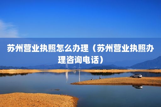 苏州营业执照怎么办理（苏州营业执照办理咨询电话）