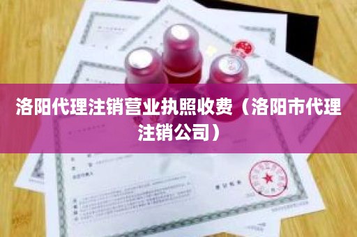 洛阳代理注销营业执照收费（洛阳市代理注销公司）