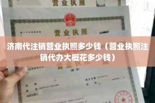 济南代注销营业执照多少钱（营业执照注销代办大概花多少钱）