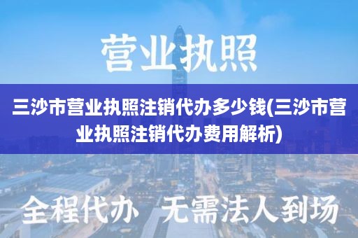 三沙市营业执照注销代办多少钱(三沙市营业执照注销代办费用解析)
