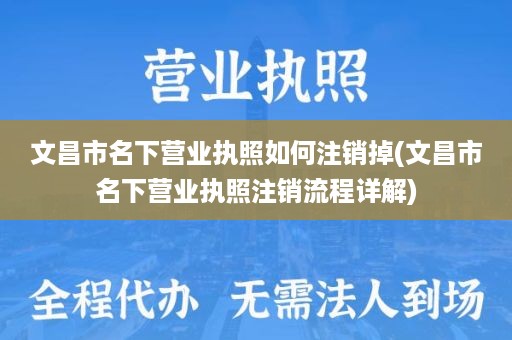 文昌市名下营业执照如何注销掉(文昌市名下营业执照注销流程详解)