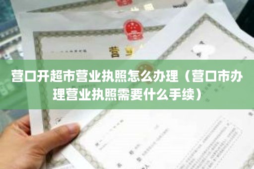 营口开超市营业执照怎么办理（营口市办理营业执照需要什么手续）