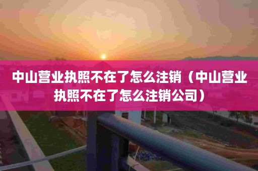 中山营业执照不在了怎么注销（中山营业执照不在了怎么注销公司）