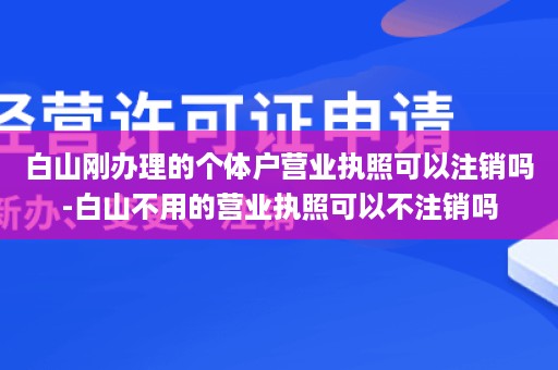 白山刚办理的个体户营业执照可以注销吗-白山不用的营业执照可以不注销吗