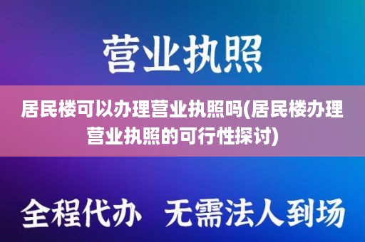 居民楼可以办理营业执照吗(居民楼办理营业执照的可行性探讨)