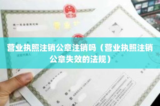 营业执照注销公章注销吗（营业执照注销公章失效的法规）