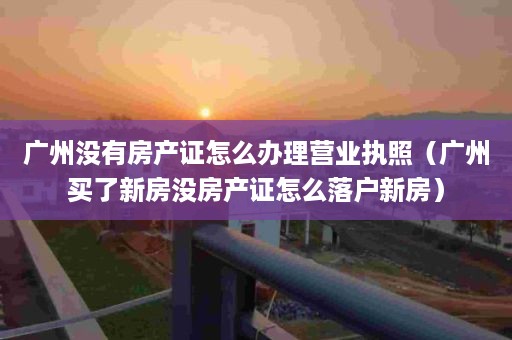 广州没有房产证怎么办理营业执照（广州买了新房没房产证怎么落户新房）