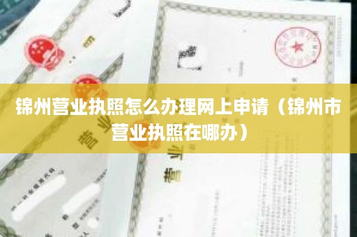 锦州营业执照怎么办理网上申请（锦州市营业执照在哪办）