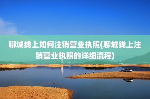 聊城线上如何注销营业执照(聊城线上注销营业执照的详细流程)
