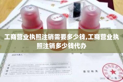 工商营业执照注销需要多少钱,工商营业执照注销多少钱代办