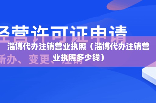 淄博代办注销营业执照（淄博代办注销营业执照多少钱）