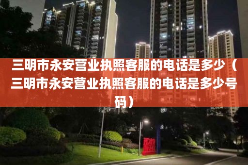 三明市永安营业执照客服的电话是多少（三明市永安营业执照客服的电话是多少号码）