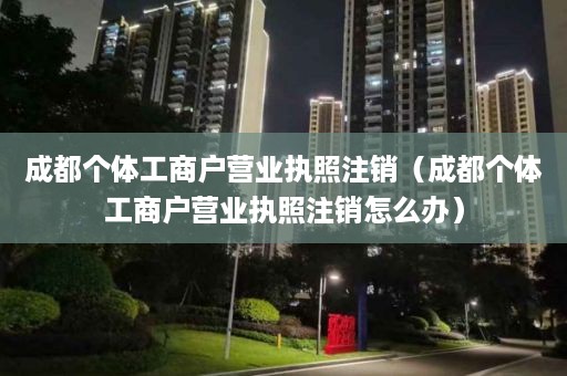 成都个体工商户营业执照注销（成都个体工商户营业执照注销怎么办）
