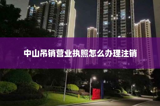 中山吊销营业执照怎么办理注销
