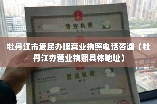 牡丹江市爱民办理营业执照电话咨询（牡丹江办营业执照具体地址）