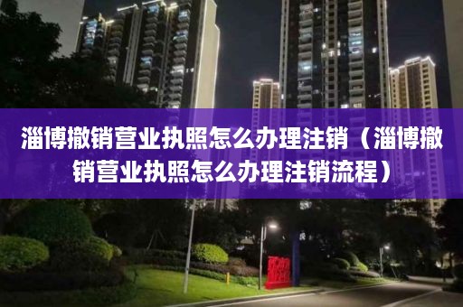 淄博撤销营业执照怎么办理注销（淄博撤销营业执照怎么办理注销流程）