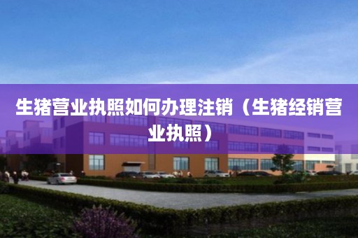 生猪营业执照如何办理注销（生猪经销营业执照）