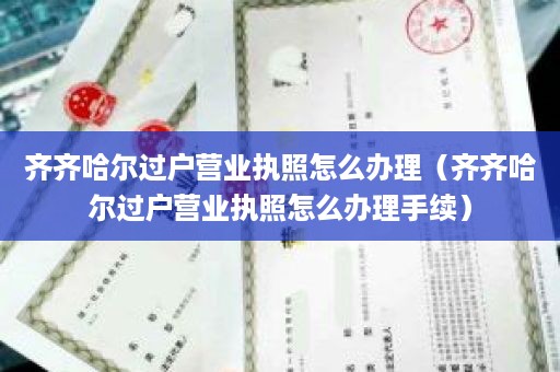 齐齐哈尔过户营业执照怎么办理（齐齐哈尔过户营业执照怎么办理手续）