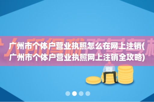 广州市个体户营业执照怎么在网上注销(广州市个体户营业执照网上注销全攻略)