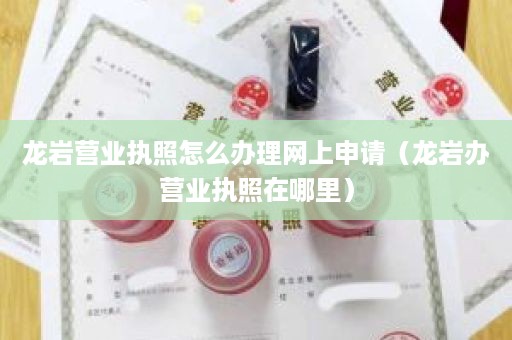 龙岩营业执照怎么办理网上申请（龙岩办营业执照在哪里）