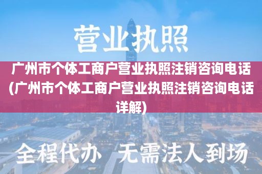 广州市个体工商户营业执照注销咨询电话(广州市个体工商户营业执照注销咨询电话详解)