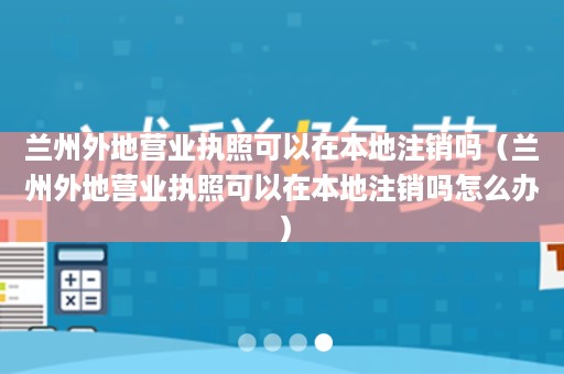兰州外地营业执照可以在本地注销吗（兰州外地营业执照可以在本地注销吗怎么办）