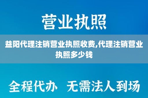 益阳代理注销营业执照收费,代理注销营业执照多少钱
