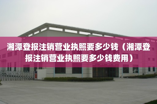 湘潭登报注销营业执照要多少钱（湘潭登报注销营业执照要多少钱费用）