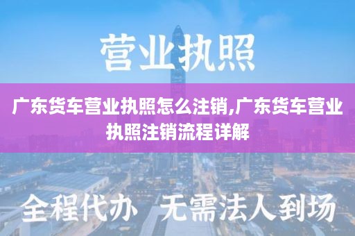 广东货车营业执照怎么注销,广东货车营业执照注销流程详解