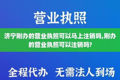 济宁刚办的营业执照可以马上注销吗,刚办的营业执照可以注销吗?