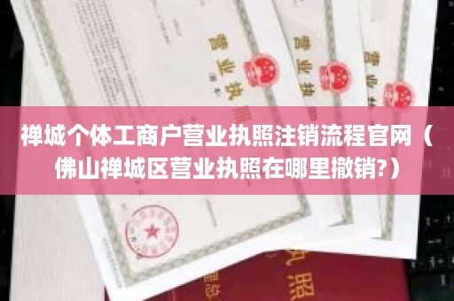 禅城个体工商户营业执照注销流程官网（佛山禅城区营业执照在哪里撤销?）