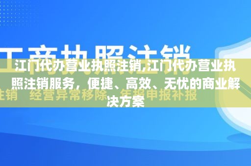 江门代办营业执照注销,江门代办营业执照注销服务，便捷、高效、无忧的商业解决方案