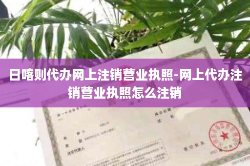 日喀则代办网上注销营业执照-网上代办注销营业执照怎么注销