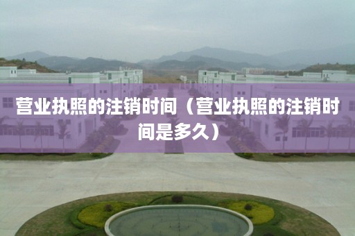 营业执照的注销时间（营业执照的注销时间是多久）
