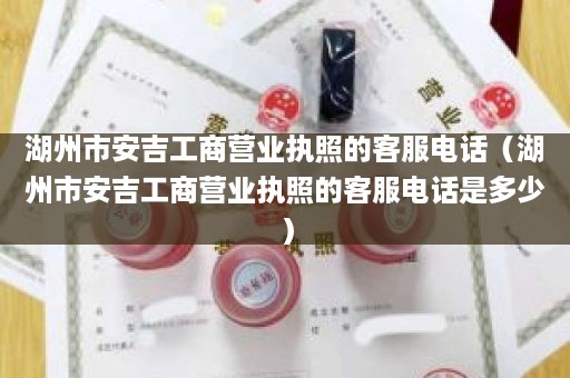 湖州市安吉工商营业执照的客服电话（湖州市安吉工商营业执照的客服电话是多少）