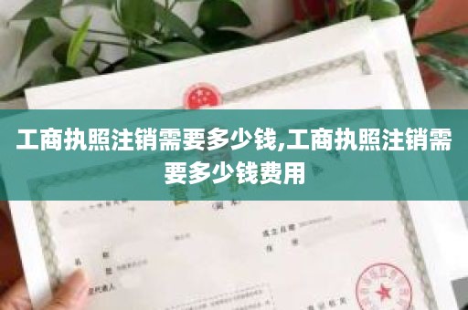 工商执照注销需要多少钱,工商执照注销需要多少钱费用