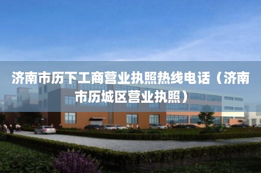 济南市历下工商营业执照热线电话（济南市历城区营业执照）