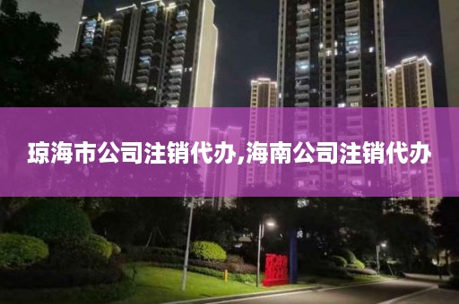 琼海市公司注销代办,海南公司注销代办