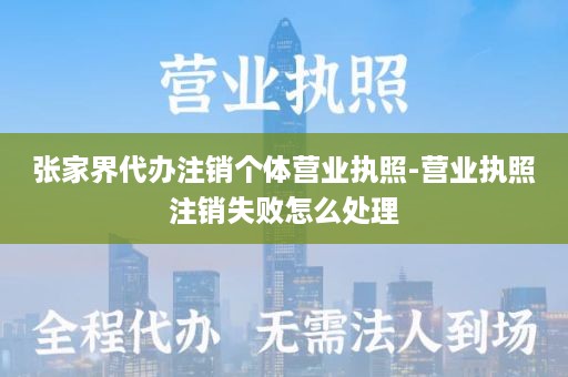 张家界代办注销个体营业执照-营业执照注销失败怎么处理