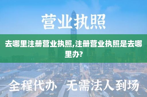 去哪里注册营业执照,注册营业执照是去哪里办?
