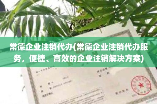 常德企业注销代办(常德企业注销代办服务，便捷、高效的企业注销解决方案)
