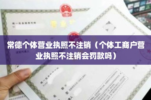 常德个体营业执照不注销（个体工商户营业执照不注销会罚款吗）
