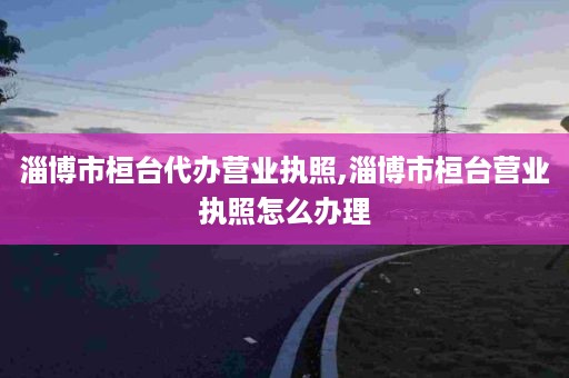 淄博市桓台代办营业执照,淄博市桓台营业执照怎么办理