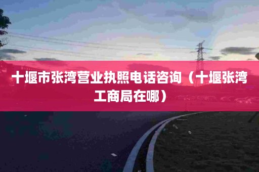 十堰市张湾营业执照电话咨询（十堰张湾工商局在哪）