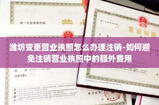 潍坊变更营业执照怎么办理注销-如何避免注销营业执照中的额外费用