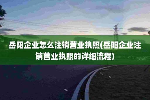 岳阳企业怎么注销营业执照(岳阳企业注销营业执照的详细流程)